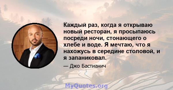 Каждый раз, когда я открываю новый ресторан, я просыпаюсь посреди ночи, стонающего о хлебе и воде. Я мечтаю, что я нахожусь в середине столовой, и я запаниковал.