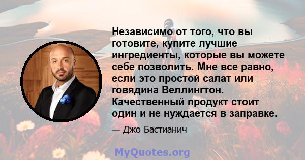 Независимо от того, что вы готовите, купите лучшие ингредиенты, которые вы можете себе позволить. Мне все равно, если это простой салат или говядина Веллингтон. Качественный продукт стоит один и не нуждается в заправке.