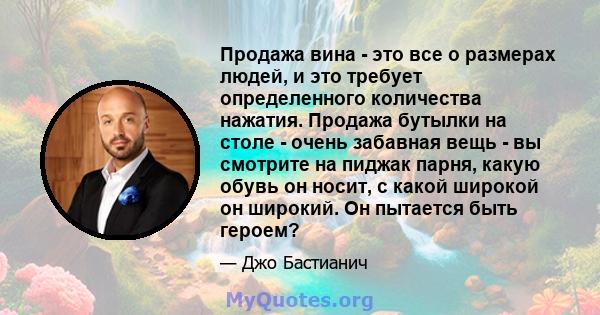 Продажа вина - это все о размерах людей, и это требует определенного количества нажатия. Продажа бутылки на столе - очень забавная вещь - вы смотрите на пиджак парня, какую обувь он носит, с какой широкой он широкий. Он 