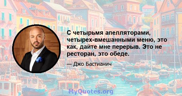 С четырьмя апелляторами, четырех-вмешанными меню, это как, дайте мне перерыв. Это не ресторан, это обеде.