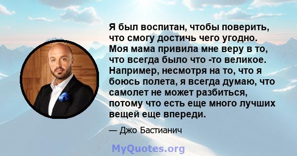 Я был воспитан, чтобы поверить, что смогу достичь чего угодно. Моя мама привила мне веру в то, что всегда было что -то великое. Например, несмотря на то, что я боюсь полета, я всегда думаю, что самолет не может