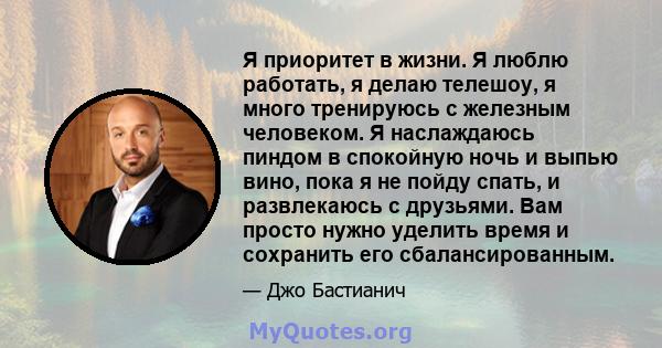 Я приоритет в жизни. Я люблю работать, я делаю телешоу, я много тренируюсь с железным человеком. Я наслаждаюсь пиндом в спокойную ночь и выпью вино, пока я не пойду спать, и развлекаюсь с друзьями. Вам просто нужно