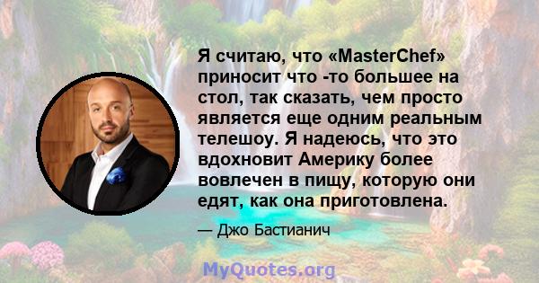 Я считаю, что «MasterChef» приносит что -то большее на стол, так сказать, чем просто является еще одним реальным телешоу. Я надеюсь, что это вдохновит Америку более вовлечен в пищу, которую они едят, как она