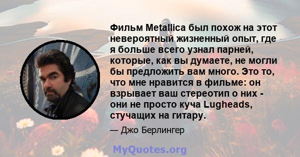 Фильм Metallica был похож на этот невероятный жизненный опыт, где я больше всего узнал парней, которые, как вы думаете, не могли бы предложить вам много. Это то, что мне нравится в фильме: он взрывает ваш стереотип о