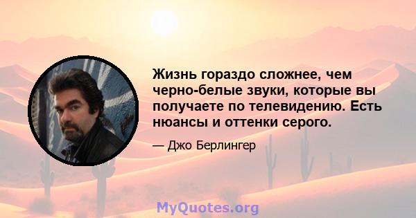 Жизнь гораздо сложнее, чем черно-белые звуки, которые вы получаете по телевидению. Есть нюансы и оттенки серого.