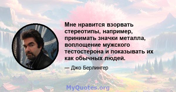 Мне нравится взорвать стереотипы, например, принимать значки металла, воплощение мужского тестостерона и показывать их как обычных людей.