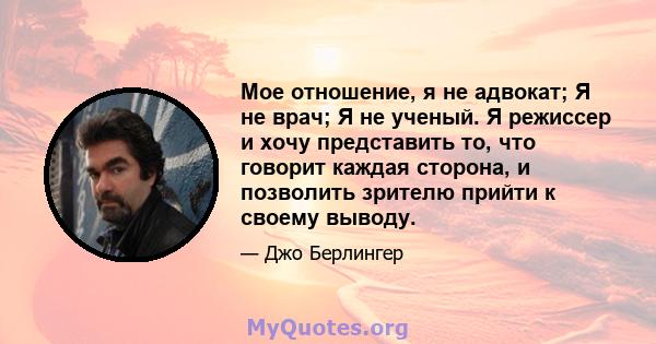 Мое отношение, я не адвокат; Я не врач; Я не ученый. Я режиссер и хочу представить то, что говорит каждая сторона, и позволить зрителю прийти к своему выводу.