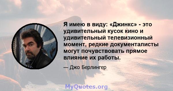 Я имею в виду: «Джинкс» - это удивительный кусок кино и удивительный телевизионный момент, редкие документалисты могут почувствовать прямое влияние их работы.