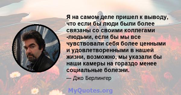 Я на самом деле пришел к выводу, что если бы люди были более связаны со своими коллегами -людьми, если бы мы все чувствовали себя более ценными и удовлетворенными в нашей жизни, возможно, мы указали бы наши камеры на