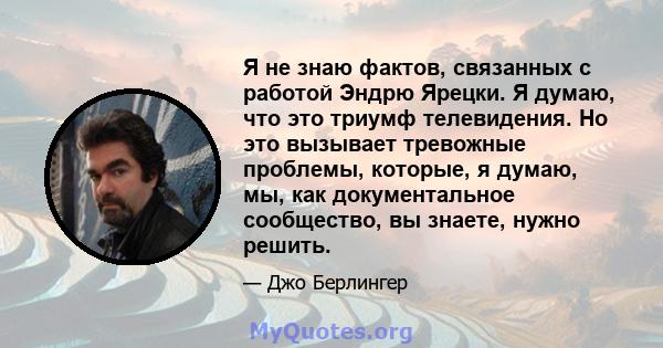 Я не знаю фактов, связанных с работой Эндрю Ярецки. Я думаю, что это триумф телевидения. Но это вызывает тревожные проблемы, которые, я думаю, мы, как документальное сообщество, вы знаете, нужно решить.