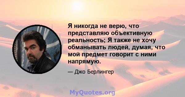 Я никогда не верю, что представляю объективную реальность; Я также не хочу обманывать людей, думая, что мой предмет говорит с ними напрямую.