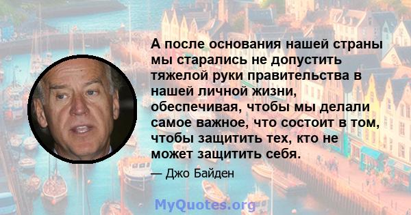 А после основания нашей страны мы старались не допустить тяжелой руки правительства в нашей личной жизни, обеспечивая, чтобы мы делали самое важное, что состоит в том, чтобы защитить тех, кто не может защитить себя.