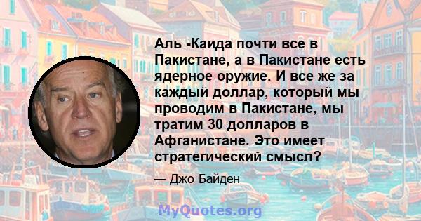 Аль -Каида почти все в Пакистане, а в Пакистане есть ядерное оружие. И все же за каждый доллар, который мы проводим в Пакистане, мы тратим 30 долларов в Афганистане. Это имеет стратегический смысл?