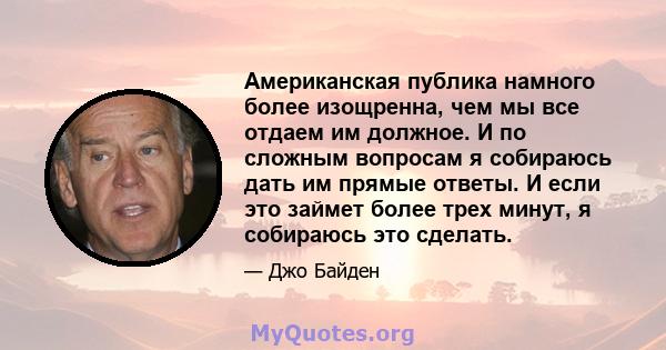 Американская публика намного более изощренна, чем мы все отдаем им должное. И по сложным вопросам я собираюсь дать им прямые ответы. И если это займет более трех минут, я собираюсь это сделать.