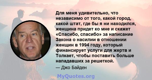 Для меня удивительно, что независимо от того, какой город, какой штат, где бы я ни находился, женщина придет ко мне и скажет «Спасибо, спасибо» за написание Закона о насилии в отношении женщин в 1994 году, который