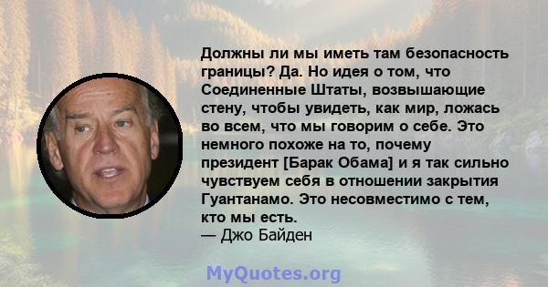 Должны ли мы иметь там безопасность границы? Да. Но идея о том, что Соединенные Штаты, возвышающие стену, чтобы увидеть, как мир, ложась во всем, что мы говорим о себе. Это немного похоже на то, почему президент [Барак