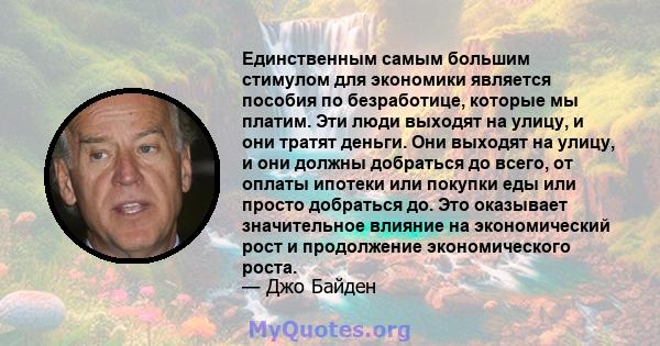 Единственным самым большим стимулом для экономики является пособия по безработице, которые мы платим. Эти люди выходят на улицу, и они тратят деньги. Они выходят на улицу, и они должны добраться до всего, от оплаты