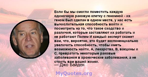 Если бы мы смогли поместить каждую одиночную раковую клетку с геномной - их геном был сделан в одном месте, у нас есть вычислительная способность войти и посмотреть на то, что такое сходство и различия, которые