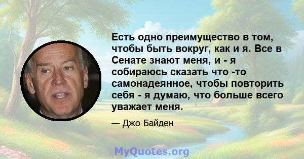 Есть одно преимущество в том, чтобы быть вокруг, как и я. Все в Сенате знают меня, и - я собираюсь сказать что -то самонадеянное, чтобы повторить себя - я думаю, что больше всего уважает меня.