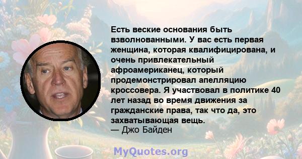 Есть веские основания быть взволнованными. У вас есть первая женщина, которая квалифицирована, и очень привлекательный афроамериканец, который продемонстрировал апелляцию кроссовера. Я участвовал в политике 40 лет назад 