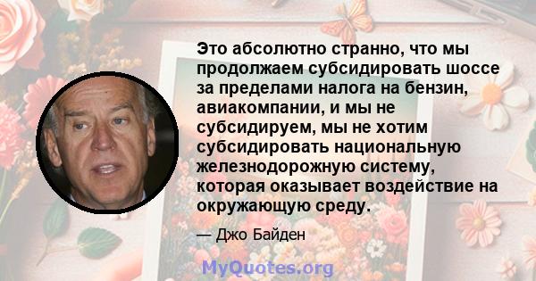 Это абсолютно странно, что мы продолжаем субсидировать шоссе за пределами налога на бензин, авиакомпании, и мы не субсидируем, мы не хотим субсидировать национальную железнодорожную систему, которая оказывает