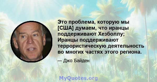 Это проблема, которую мы [США] думаем, что иранцы поддерживают Хезболлу; Иранцы поддерживают террористическую деятельность во многих частях этого региона.