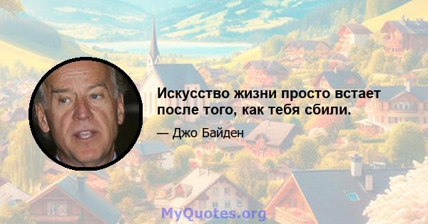 Искусство жизни просто встает после того, как тебя сбили.