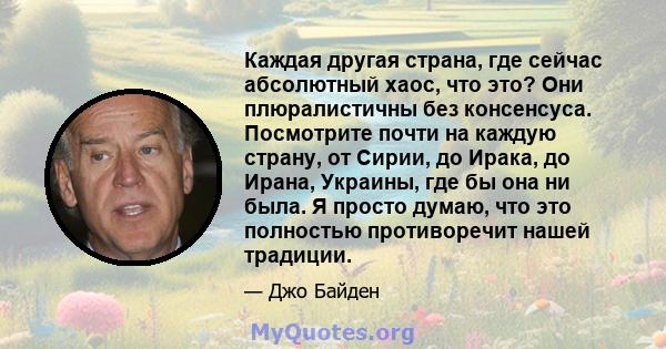 Каждая другая страна, где сейчас абсолютный хаос, что это? Они плюралистичны без консенсуса. Посмотрите почти на каждую страну, от Сирии, до Ирака, до Ирана, Украины, где бы она ни была. Я просто думаю, что это