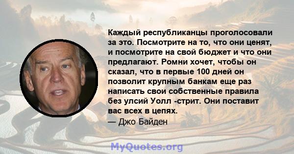 Каждый республиканцы проголосовали за это. Посмотрите на то, что они ценят, и посмотрите на свой бюджет и что они предлагают. Ромни хочет, чтобы он сказал, что в первые 100 дней он позволит крупным банкам еще раз