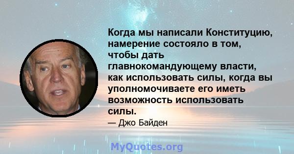 Когда мы написали Конституцию, намерение состояло в том, чтобы дать главнокомандующему власти, как использовать силы, когда вы уполномочиваете его иметь возможность использовать силы.