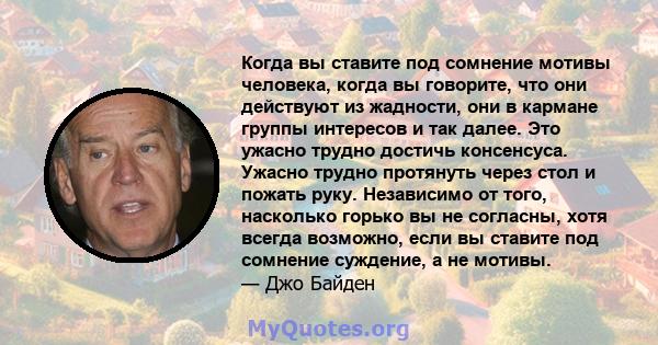 Когда вы ставите под сомнение мотивы человека, когда вы говорите, что они действуют из жадности, они в кармане группы интересов и так далее. Это ужасно трудно достичь консенсуса. Ужасно трудно протянуть через стол и