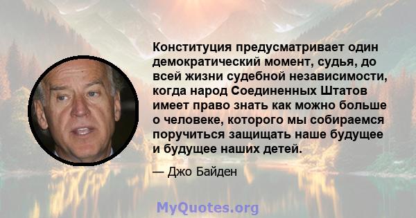 Конституция предусматривает один демократический момент, судья, до всей жизни судебной независимости, когда народ Соединенных Штатов имеет право знать как можно больше о человеке, которого мы собираемся поручиться