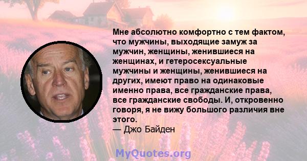 Мне абсолютно комфортно с тем фактом, что мужчины, выходящие замуж за мужчин, женщины, женившиеся на женщинах, и гетеросексуальные мужчины и женщины, женившиеся на других, имеют право на одинаковые именно права, все