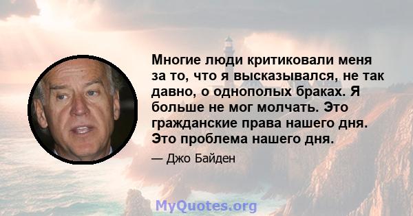 Многие люди критиковали меня за то, что я высказывался, не так давно, о однополых браках. Я больше не мог молчать. Это гражданские права нашего дня. Это проблема нашего дня.