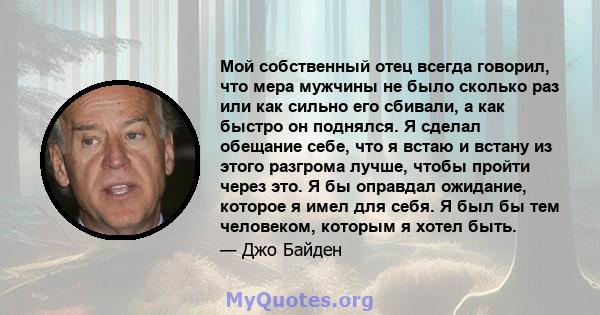 Мой собственный отец всегда говорил, что мера мужчины не было сколько раз или как сильно его сбивали, а как быстро он поднялся. Я сделал обещание себе, что я встаю и встану из этого разгрома лучше, чтобы пройти через