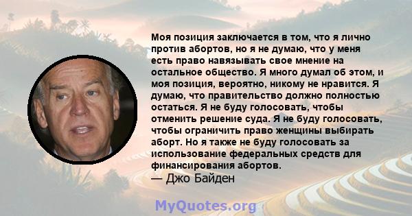 Моя позиция заключается в том, что я лично против абортов, но я не думаю, что у меня есть право навязывать свое мнение на остальное общество. Я много думал об этом, и моя позиция, вероятно, никому не нравится. Я думаю,