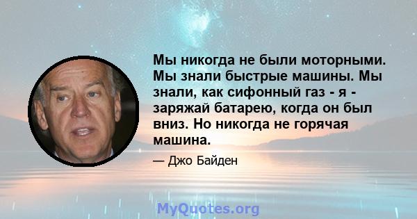 Мы никогда не были моторными. Мы знали быстрые машины. Мы знали, как сифонный газ - я - заряжай батарею, когда он был вниз. Но никогда не горячая машина.