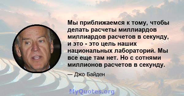 Мы приближаемся к тому, чтобы делать расчеты миллиардов миллиардов расчетов в секунду, и это - это цель наших национальных лабораторий. Мы все еще там нет. Но с сотнями миллионов расчетов в секунду.