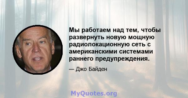 Мы работаем над тем, чтобы развернуть новую мощную радиолокационную сеть с американскими системами раннего предупреждения.