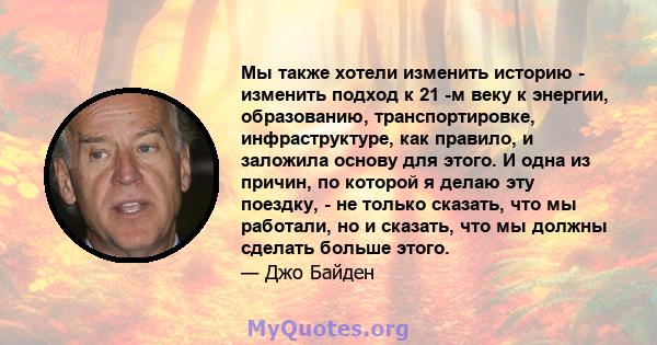 Мы также хотели изменить историю - изменить подход к 21 -м веку к энергии, образованию, транспортировке, инфраструктуре, как правило, и заложила основу для этого. И одна из причин, по которой я делаю эту поездку, - не