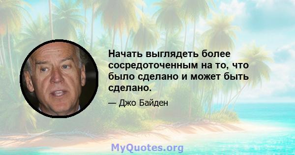 Начать выглядеть более сосредоточенным на то, что было сделано и может быть сделано.