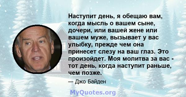 Наступит день, я обещаю вам, когда мысль о вашем сыне, дочери, или вашей жене или вашем муже, вызывает у вас улыбку, прежде чем она принесет слезу на ваш глаз. Это произойдет. Моя молитва за вас - тот день, когда