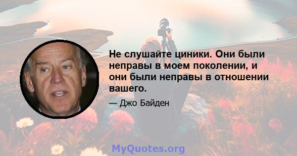 Не слушайте циники. Они были неправы в моем поколении, и они были неправы в отношении вашего.