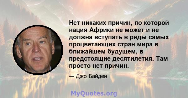 Нет никаких причин, по которой нация Африки не может и не должна вступать в ряды самых процветающих стран мира в ближайшем будущем, в предстоящие десятилетия. Там просто нет причин.