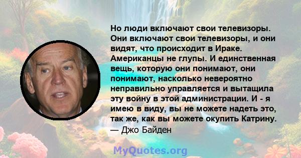 Но люди включают свои телевизоры. Они включают свои телевизоры, и они видят, что происходит в Ираке. Американцы не глупы. И единственная вещь, которую они понимают, они понимают, насколько невероятно неправильно