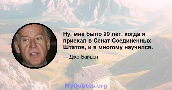 Ну, мне было 29 лет, когда я приехал в Сенат Соединенных Штатов, и я многому научился.