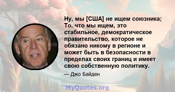 Ну, мы [США] не ищем союзника; То, что мы ищем, это стабильное, демократическое правительство, которое не обязано никому в регионе и может быть в безопасности в пределах своих границ и имеет свою собственную политику.