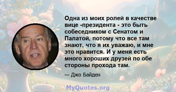 Одна из моих ролей в качестве вице -президента - это быть собеседником с Сенатом и Палатой, потому что все там знают, что я их уважаю, и мне это нравится. И у меня есть много хороших друзей по обе стороны прохода там.