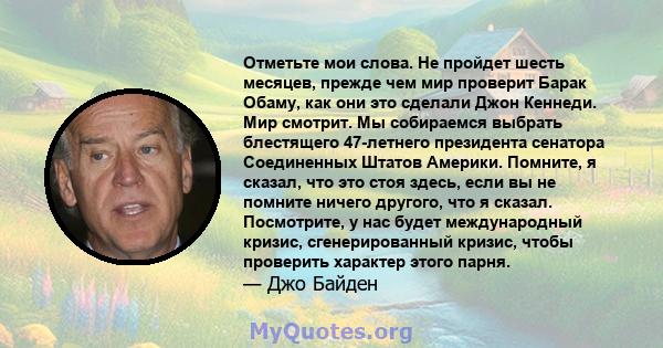 Отметьте мои слова. Не пройдет шесть месяцев, прежде чем мир проверит Барак Обаму, как они это сделали Джон Кеннеди. Мир смотрит. Мы собираемся выбрать блестящего 47-летнего президента сенатора Соединенных Штатов