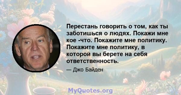 Перестань говорить о том, как ты заботишься о людях. Покажи мне кое -что. Покажите мне политику. Покажите мне политику, в которой вы берете на себя ответственность.